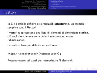 Cosa vuol dire Programmare?
Strumenti per la Programmazione
Costrutti di base
Strumenti di supporto allo sviluppo
Strutture e tipi complessi
Vettori e stringhe
I puntatori
Le strutture
Allocazione dinamica della memoria
Le liste
I vettori
In C `e possibile deﬁnire delle variabili strutturate, un esempio
semplice sono i Vettori
I vettori rappresentano una lista di elementi di dimensione statica,
ci´o vuol dire che una volta deﬁniti non possono essere
ridimensionati.
La sintassi base per deﬁnire un vettore `e:
<tipo> <nomevettore>[<dimensione>];
Possono essere utilizzati per memorizzare N elementi:
Nicola Corti & Michael Sanelli Pillole di programmazione in C
 