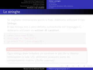 Cosa vuol dire Programmare?
Strumenti per la Programmazione
Costrutti di base
Strumenti di supporto allo sviluppo
Strutture e tipi complessi
Vettori e stringhe
I puntatori
Le strutture
Allocazione dinamica della memoria
Le liste
Le stringhe
Se vogliamo memorizzare parole o frasi, dobbiamo utilizzare il tipo
Stringa.
Il tipo stringa non `e per´o deﬁnito nativamente nel linguaggio C,
dobbiamo utilizzare un vettore di caratteri.
1 char stringa [10];
2 stringa = "hello";
3 printf("%c",stringa [2]);
Il terminatore
Ogni stringa deve includere un carattere in pi´u che si chiama
terminatore (e vale 0), altrimenti possiamo avere dei
comportamenti inattesi (Buﬀer overrun)
Nicola Corti & Michael Sanelli Pillole di programmazione in C
 