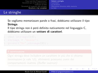 Cosa vuol dire Programmare?
Strumenti per la Programmazione
Costrutti di base
Strumenti di supporto allo sviluppo
Strutture e tipi complessi
Vettori e stringhe
I puntatori
Le strutture
Allocazione dinamica della memoria
Le liste
Le stringhe
Se vogliamo memorizzare parole o frasi, dobbiamo utilizzare il tipo
Stringa.
Il tipo stringa non `e per´o deﬁnito nativamente nel linguaggio C,
dobbiamo utilizzare un vettore di caratteri.
1 char stringa [10];
2 stringa = "hello";
3 printf("%c",stringa [2]);
Il terminatore
Ogni stringa deve includere un carattere in pi´u che si chiama
terminatore (e vale 0), altrimenti possiamo avere dei
comportamenti inattesi (Buﬀer overrun)
Nicola Corti & Michael Sanelli Pillole di programmazione in C
 