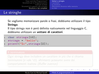 Cosa vuol dire Programmare?
Strumenti per la Programmazione
Costrutti di base
Strumenti di supporto allo sviluppo
Strutture e tipi complessi
Vettori e stringhe
I puntatori
Le strutture
Allocazione dinamica della memoria
Le liste
Le stringhe
Se vogliamo memorizzare parole o frasi, dobbiamo utilizzare il tipo
Stringa.
Il tipo stringa non `e per´o deﬁnito nativamente nel linguaggio C,
dobbiamo utilizzare un vettore di caratteri.
1 char stringa [10];
2 stringa = "hello";
3 printf("%c",stringa [2]);
Il terminatore
Ogni stringa deve includere un carattere in pi´u che si chiama
terminatore (e vale 0), altrimenti possiamo avere dei
comportamenti inattesi (Buﬀer overrun)
Nicola Corti & Michael Sanelli Pillole di programmazione in C
 