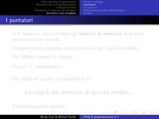 Cosa vuol dire Programmare?
Strumenti per la Programmazione
Costrutti di base
Strumenti di supporto allo sviluppo
Strutture e tipi complessi
Vettori e stringhe
I puntatori
Le strutture
Allocazione dinamica della memoria
Le liste
I puntatori
In C possiamo avere accesso agli indirizzi di memoria dove sono
memorizzate le variabili.
Possiamo avere puntatori che puntano ad ogni tipo di variabile.
Per deﬁnirli usiamo la sintassi:
<tipo> * <nomepunt>;
Per utilizzarli usiamo gli operatori & e *.
La cosa `e pi´u semplice di quanto sembra...
Facciamo qualche esempio...
Nicola Corti & Michael Sanelli Pillole di programmazione in C
 