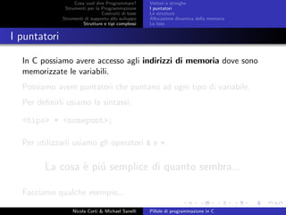 Cosa vuol dire Programmare?
Strumenti per la Programmazione
Costrutti di base
Strumenti di supporto allo sviluppo
Strutture e tipi complessi
Vettori e stringhe
I puntatori
Le strutture
Allocazione dinamica della memoria
Le liste
I puntatori
In C possiamo avere accesso agli indirizzi di memoria dove sono
memorizzate le variabili.
Possiamo avere puntatori che puntano ad ogni tipo di variabile.
Per deﬁnirli usiamo la sintassi:
<tipo> * <nomepunt>;
Per utilizzarli usiamo gli operatori & e *.
La cosa `e pi´u semplice di quanto sembra...
Facciamo qualche esempio...
Nicola Corti & Michael Sanelli Pillole di programmazione in C
 