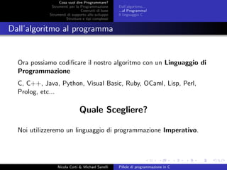 Cosa vuol dire Programmare?
Strumenti per la Programmazione
Costrutti di base
Strumenti di supporto allo sviluppo
Strutture e tipi complessi
Dall’algoritmo...
...al Programma!
Il linguaggio C
Dall’algoritmo al programma
Ora possiamo codiﬁcare il nostro algoritmo con un Linguaggio di
Programmazione
C, C++, Java, Python, Visual Basic, Ruby, OCaml, Lisp, Perl,
Prolog, etc...
Quale Scegliere?
Noi utilizzeremo un linguaggio di programmazione Imperativo.
Nicola Corti & Michael Sanelli Pillole di programmazione in C
 