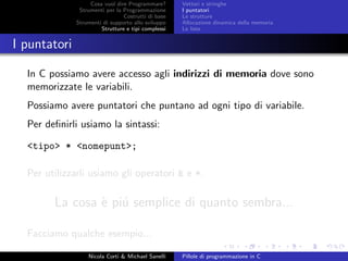 Cosa vuol dire Programmare?
Strumenti per la Programmazione
Costrutti di base
Strumenti di supporto allo sviluppo
Strutture e tipi complessi
Vettori e stringhe
I puntatori
Le strutture
Allocazione dinamica della memoria
Le liste
I puntatori
In C possiamo avere accesso agli indirizzi di memoria dove sono
memorizzate le variabili.
Possiamo avere puntatori che puntano ad ogni tipo di variabile.
Per deﬁnirli usiamo la sintassi:
<tipo> * <nomepunt>;
Per utilizzarli usiamo gli operatori & e *.
La cosa `e pi´u semplice di quanto sembra...
Facciamo qualche esempio...
Nicola Corti & Michael Sanelli Pillole di programmazione in C
 