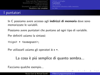 Cosa vuol dire Programmare?
Strumenti per la Programmazione
Costrutti di base
Strumenti di supporto allo sviluppo
Strutture e tipi complessi
Vettori e stringhe
I puntatori
Le strutture
Allocazione dinamica della memoria
Le liste
I puntatori
In C possiamo avere accesso agli indirizzi di memoria dove sono
memorizzate le variabili.
Possiamo avere puntatori che puntano ad ogni tipo di variabile.
Per deﬁnirli usiamo la sintassi:
<tipo> * <nomepunt>;
Per utilizzarli usiamo gli operatori & e *.
La cosa `e pi´u semplice di quanto sembra...
Facciamo qualche esempio...
Nicola Corti & Michael Sanelli Pillole di programmazione in C
 