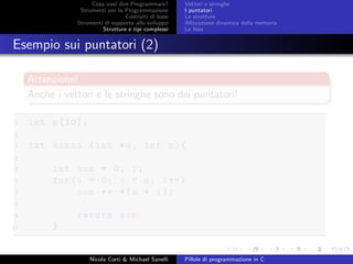 Cosa vuol dire Programmare?
Strumenti per la Programmazione
Costrutti di base
Strumenti di supporto allo sviluppo
Strutture e tipi complessi
Vettori e stringhe
I puntatori
Le strutture
Allocazione dinamica della memoria
Le liste
Esempio sui puntatori (2)
Attenzione!
Anche i vettori e le stringhe sono dei puntatori!
1 int p[10];
2
3 int somma (int *a, int n){
4
5 int sum = 0, i;
6 for(i = 0; i < n; i++)
7 sum += *(a + i);
8
9 return sum
10 }
Nicola Corti & Michael Sanelli Pillole di programmazione in C
 