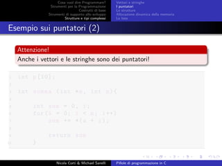 Cosa vuol dire Programmare?
Strumenti per la Programmazione
Costrutti di base
Strumenti di supporto allo sviluppo
Strutture e tipi complessi
Vettori e stringhe
I puntatori
Le strutture
Allocazione dinamica della memoria
Le liste
Esempio sui puntatori (2)
Attenzione!
Anche i vettori e le stringhe sono dei puntatori!
1 int p[10];
2
3 int somma (int *a, int n){
4
5 int sum = 0, i;
6 for(i = 0; i < n; i++)
7 sum += *(a + i);
8
9 return sum
10 }
Nicola Corti & Michael Sanelli Pillole di programmazione in C
 