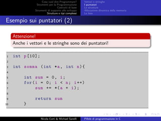 Cosa vuol dire Programmare?
Strumenti per la Programmazione
Costrutti di base
Strumenti di supporto allo sviluppo
Strutture e tipi complessi
Vettori e stringhe
I puntatori
Le strutture
Allocazione dinamica della memoria
Le liste
Esempio sui puntatori (2)
Attenzione!
Anche i vettori e le stringhe sono dei puntatori!
1 int p[10];
2
3 int somma (int *a, int n){
4
5 int sum = 0, i;
6 for(i = 0; i < n; i++)
7 sum += *(a + i);
8
9 return sum
10 }
Nicola Corti & Michael Sanelli Pillole di programmazione in C
 