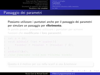 Cosa vuol dire Programmare?
Strumenti per la Programmazione
Costrutti di base
Strumenti di supporto allo sviluppo
Strutture e tipi complessi
Vettori e stringhe
I puntatori
Le strutture
Allocazione dinamica della memoria
Le liste
Passaggio dei parametri
Possiamo utilizzare i puntatori anche per il passaggio dei parametri
per simulare un passaggio per riferimento.
In parole povere, possiamo utilizzare i puntatori per scrivere
funzioni che modiﬁcano i loro parametri.
1 int a = 10;
2 void addhalf (int * number){
3 *number = *number + (* number / 2);
4 }
5 addhalf (&a);
6 //La funzione void non ritorna niente
Questo `e il motivo per cui nella scanf si usa &nomevar
Nicola Corti & Michael Sanelli Pillole di programmazione in C
 
