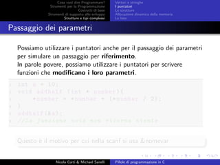 Cosa vuol dire Programmare?
Strumenti per la Programmazione
Costrutti di base
Strumenti di supporto allo sviluppo
Strutture e tipi complessi
Vettori e stringhe
I puntatori
Le strutture
Allocazione dinamica della memoria
Le liste
Passaggio dei parametri
Possiamo utilizzare i puntatori anche per il passaggio dei parametri
per simulare un passaggio per riferimento.
In parole povere, possiamo utilizzare i puntatori per scrivere
funzioni che modiﬁcano i loro parametri.
1 int a = 10;
2 void addhalf (int * number){
3 *number = *number + (* number / 2);
4 }
5 addhalf (&a);
6 //La funzione void non ritorna niente
Questo `e il motivo per cui nella scanf si usa &nomevar
Nicola Corti & Michael Sanelli Pillole di programmazione in C
 