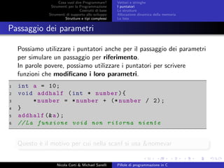 Cosa vuol dire Programmare?
Strumenti per la Programmazione
Costrutti di base
Strumenti di supporto allo sviluppo
Strutture e tipi complessi
Vettori e stringhe
I puntatori
Le strutture
Allocazione dinamica della memoria
Le liste
Passaggio dei parametri
Possiamo utilizzare i puntatori anche per il passaggio dei parametri
per simulare un passaggio per riferimento.
In parole povere, possiamo utilizzare i puntatori per scrivere
funzioni che modiﬁcano i loro parametri.
1 int a = 10;
2 void addhalf (int * number){
3 *number = *number + (* number / 2);
4 }
5 addhalf (&a);
6 //La funzione void non ritorna niente
Questo `e il motivo per cui nella scanf si usa &nomevar
Nicola Corti & Michael Sanelli Pillole di programmazione in C
 