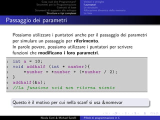 Cosa vuol dire Programmare?
Strumenti per la Programmazione
Costrutti di base
Strumenti di supporto allo sviluppo
Strutture e tipi complessi
Vettori e stringhe
I puntatori
Le strutture
Allocazione dinamica della memoria
Le liste
Passaggio dei parametri
Possiamo utilizzare i puntatori anche per il passaggio dei parametri
per simulare un passaggio per riferimento.
In parole povere, possiamo utilizzare i puntatori per scrivere
funzioni che modiﬁcano i loro parametri.
1 int a = 10;
2 void addhalf (int * number){
3 *number = *number + (* number / 2);
4 }
5 addhalf (&a);
6 //La funzione void non ritorna niente
Questo `e il motivo per cui nella scanf si usa &nomevar
Nicola Corti & Michael Sanelli Pillole di programmazione in C
 