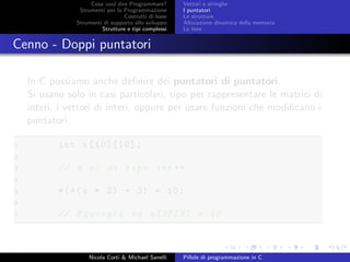 Cosa vuol dire Programmare?
Strumenti per la Programmazione
Costrutti di base
Strumenti di supporto allo sviluppo
Strutture e tipi complessi
Vettori e stringhe
I puntatori
Le strutture
Allocazione dinamica della memoria
Le liste
Cenno - Doppi puntatori
In C possiamo anche deﬁnire dei puntatori di puntatori.
Si usano solo in casi particolari, tipo per rappresentare le matrici di
interi, i vettori di interi, oppure per usare funzioni che modiﬁcano i
puntatori.
1 int a[10][10];
2
3 // a e’ di tipo int**
4
5 *(*(a + 2) + 3) = 10;
6
7 // Equivale ad a[2][3] = 10
Nicola Corti & Michael Sanelli Pillole di programmazione in C
 