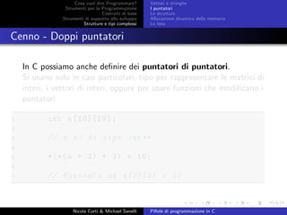 Cosa vuol dire Programmare?
Strumenti per la Programmazione
Costrutti di base
Strumenti di supporto allo sviluppo
Strutture e tipi complessi
Vettori e stringhe
I puntatori
Le strutture
Allocazione dinamica della memoria
Le liste
Cenno - Doppi puntatori
In C possiamo anche deﬁnire dei puntatori di puntatori.
Si usano solo in casi particolari, tipo per rappresentare le matrici di
interi, i vettori di interi, oppure per usare funzioni che modiﬁcano i
puntatori.
1 int a[10][10];
2
3 // a e’ di tipo int**
4
5 *(*(a + 2) + 3) = 10;
6
7 // Equivale ad a[2][3] = 10
Nicola Corti & Michael Sanelli Pillole di programmazione in C
 