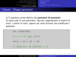 Cosa vuol dire Programmare?
Strumenti per la Programmazione
Costrutti di base
Strumenti di supporto allo sviluppo
Strutture e tipi complessi
Vettori e stringhe
I puntatori
Le strutture
Allocazione dinamica della memoria
Le liste
Cenno - Doppi puntatori
In C possiamo anche deﬁnire dei puntatori di puntatori.
Si usano solo in casi particolari, tipo per rappresentare le matrici di
interi, i vettori di interi, oppure per usare funzioni che modiﬁcano i
puntatori.
1 int a[10][10];
2
3 // a e’ di tipo int**
4
5 *(*(a + 2) + 3) = 10;
6
7 // Equivale ad a[2][3] = 10
Nicola Corti & Michael Sanelli Pillole di programmazione in C
 