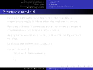 Cosa vuol dire Programmare?
Strumenti per la Programmazione
Costrutti di base
Strumenti di supporto allo sviluppo
Strutture e tipi complessi
Vettori e stringhe
I puntatori
Le strutture
Allocazione dinamica della memoria
Le liste
Strutture e nuovi tipi
Deﬁniamo adesso dei nuovi tipi di dati, che ci aiutino a
rappresentare meglio le informazioni che vogliamo elaborare.
Possiamo utilizzare il costruttore struct per creare dei record di
informazioni relative ad uno stesso elemento.
Aggreghiamo insieme variabili di tipi diﬀerenti, ma logicamente
correlate.
La sintassi per deﬁnire una struttura `e
struct <nome> {
<tipovar> <nomecampo>;
...
};
Nicola Corti & Michael Sanelli Pillole di programmazione in C
 