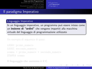 Cosa vuol dire Programmare?
Strumenti per la Programmazione
Costrutti di base
Strumenti di supporto allo sviluppo
Strutture e tipi complessi
Dall’algoritmo...
...al Programma!
Il linguaggio C
Il paradigma Imperativo
Linguaggio Imperativo
In un linguaggio imperativo, un programma pu´o essere inteso come
un insieme di “ordini” che vengono impartiti alla macchina
virtuale del linguaggio di programmazione utilizzato
Un esempio di sequenza di passi:
LEGGI primo_numero
LEGGI secondo_numero
somma = primo_numero + secondo_numero
STAMPA somma
Il linguaggio che useremo `e il C.
Nicola Corti & Michael Sanelli Pillole di programmazione in C
 