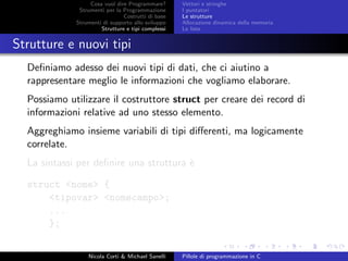 Cosa vuol dire Programmare?
Strumenti per la Programmazione
Costrutti di base
Strumenti di supporto allo sviluppo
Strutture e tipi complessi
Vettori e stringhe
I puntatori
Le strutture
Allocazione dinamica della memoria
Le liste
Strutture e nuovi tipi
Deﬁniamo adesso dei nuovi tipi di dati, che ci aiutino a
rappresentare meglio le informazioni che vogliamo elaborare.
Possiamo utilizzare il costruttore struct per creare dei record di
informazioni relative ad uno stesso elemento.
Aggreghiamo insieme variabili di tipi diﬀerenti, ma logicamente
correlate.
La sintassi per deﬁnire una struttura `e
struct <nome> {
<tipovar> <nomecampo>;
...
};
Nicola Corti & Michael Sanelli Pillole di programmazione in C
 