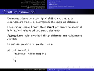 Cosa vuol dire Programmare?
Strumenti per la Programmazione
Costrutti di base
Strumenti di supporto allo sviluppo
Strutture e tipi complessi
Vettori e stringhe
I puntatori
Le strutture
Allocazione dinamica della memoria
Le liste
Strutture e nuovi tipi
Deﬁniamo adesso dei nuovi tipi di dati, che ci aiutino a
rappresentare meglio le informazioni che vogliamo elaborare.
Possiamo utilizzare il costruttore struct per creare dei record di
informazioni relative ad uno stesso elemento.
Aggreghiamo insieme variabili di tipi diﬀerenti, ma logicamente
correlate.
La sintassi per deﬁnire una struttura `e
struct <nome> {
<tipovar> <nomecampo>;
...
};
Nicola Corti & Michael Sanelli Pillole di programmazione in C
 