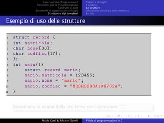 Cosa vuol dire Programmare?
Strumenti per la Programmazione
Costrutti di base
Strumenti di supporto allo sviluppo
Strutture e tipi complessi
Vettori e stringhe
I puntatori
Le strutture
Allocazione dinamica della memoria
Le liste
Esempio di uso delle strutture
1 struct record {
2 int matricola;
3 char nome [30];
4 char codfisc [17];
5 };
6 int main (){
7 struct record mario;
8 mario.matricola = 123456;
9 mario.nome = "mario";
10 mario.codfisc = " MRSRSS88A10G702A ";
11 }
Accediamo ai campi della struttura con l’operatore “.”
Nicola Corti & Michael Sanelli Pillole di programmazione in C
 