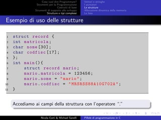 Cosa vuol dire Programmare?
Strumenti per la Programmazione
Costrutti di base
Strumenti di supporto allo sviluppo
Strutture e tipi complessi
Vettori e stringhe
I puntatori
Le strutture
Allocazione dinamica della memoria
Le liste
Esempio di uso delle strutture
1 struct record {
2 int matricola;
3 char nome [30];
4 char codfisc [17];
5 };
6 int main (){
7 struct record mario;
8 mario.matricola = 123456;
9 mario.nome = "mario";
10 mario.codfisc = " MRSRSS88A10G702A ";
11 }
Accediamo ai campi della struttura con l’operatore “.”
Nicola Corti & Michael Sanelli Pillole di programmazione in C
 