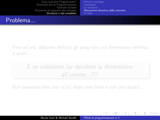 Cosa vuol dire Programmare?
Strumenti per la Programmazione
Costrutti di base
Strumenti di supporto allo sviluppo
Strutture e tipi complessi
Vettori e stringhe
I puntatori
Le strutture
Allocazione dinamica della memoria
Le liste
Problema...
Fino ad ora, abbiamo deﬁnito gli array con una dimensione deﬁnita
a priori...
E se volessimo far decidere la dimensione
all’utente...?!?
Non possiamo fare int a[n] dopo aver letto n con una scanf...
Nicola Corti & Michael Sanelli Pillole di programmazione in C
 