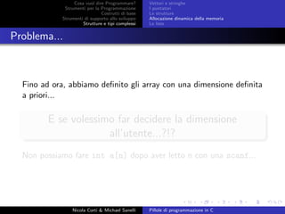 Cosa vuol dire Programmare?
Strumenti per la Programmazione
Costrutti di base
Strumenti di supporto allo sviluppo
Strutture e tipi complessi
Vettori e stringhe
I puntatori
Le strutture
Allocazione dinamica della memoria
Le liste
Problema...
Fino ad ora, abbiamo deﬁnito gli array con una dimensione deﬁnita
a priori...
E se volessimo far decidere la dimensione
all’utente...?!?
Non possiamo fare int a[n] dopo aver letto n con una scanf...
Nicola Corti & Michael Sanelli Pillole di programmazione in C
 