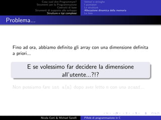 Cosa vuol dire Programmare?
Strumenti per la Programmazione
Costrutti di base
Strumenti di supporto allo sviluppo
Strutture e tipi complessi
Vettori e stringhe
I puntatori
Le strutture
Allocazione dinamica della memoria
Le liste
Problema...
Fino ad ora, abbiamo deﬁnito gli array con una dimensione deﬁnita
a priori...
E se volessimo far decidere la dimensione
all’utente...?!?
Non possiamo fare int a[n] dopo aver letto n con una scanf...
Nicola Corti & Michael Sanelli Pillole di programmazione in C
 