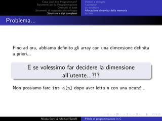 Cosa vuol dire Programmare?
Strumenti per la Programmazione
Costrutti di base
Strumenti di supporto allo sviluppo
Strutture e tipi complessi
Vettori e stringhe
I puntatori
Le strutture
Allocazione dinamica della memoria
Le liste
Problema...
Fino ad ora, abbiamo deﬁnito gli array con una dimensione deﬁnita
a priori...
E se volessimo far decidere la dimensione
all’utente...?!?
Non possiamo fare int a[n] dopo aver letto n con una scanf...
Nicola Corti & Michael Sanelli Pillole di programmazione in C
 