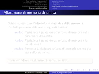 Cosa vuol dire Programmare?
Strumenti per la Programmazione
Costrutti di base
Strumenti di supporto allo sviluppo
Strutture e tipi complessi
Vettori e stringhe
I puntatori
Le strutture
Allocazione dinamica della memoria
Le liste
Allocazione di memoria dinamica
Dobbiamo utilizzare l’allocazione dinamica della memoria.
Per farlo possiamo utilizzare le seguenti funzioni:
malloc Restituisce il puntatore ad un’area di memoria della
dimensione desiderata.
calloc Restituisce il puntatore ad un’area di memoria e la
inizializza a 0.
realloc Permette di riallocare un’area di memoria che era gi´a
stata allocata prima.
In caso di fallimento ritornano il puntatore NULL.
Nicola Corti & Michael Sanelli Pillole di programmazione in C
 