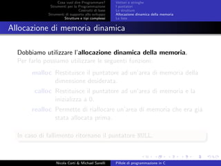 Cosa vuol dire Programmare?
Strumenti per la Programmazione
Costrutti di base
Strumenti di supporto allo sviluppo
Strutture e tipi complessi
Vettori e stringhe
I puntatori
Le strutture
Allocazione dinamica della memoria
Le liste
Allocazione di memoria dinamica
Dobbiamo utilizzare l’allocazione dinamica della memoria.
Per farlo possiamo utilizzare le seguenti funzioni:
malloc Restituisce il puntatore ad un’area di memoria della
dimensione desiderata.
calloc Restituisce il puntatore ad un’area di memoria e la
inizializza a 0.
realloc Permette di riallocare un’area di memoria che era gi´a
stata allocata prima.
In caso di fallimento ritornano il puntatore NULL.
Nicola Corti & Michael Sanelli Pillole di programmazione in C
 