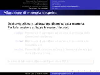 Cosa vuol dire Programmare?
Strumenti per la Programmazione
Costrutti di base
Strumenti di supporto allo sviluppo
Strutture e tipi complessi
Vettori e stringhe
I puntatori
Le strutture
Allocazione dinamica della memoria
Le liste
Allocazione di memoria dinamica
Dobbiamo utilizzare l’allocazione dinamica della memoria.
Per farlo possiamo utilizzare le seguenti funzioni:
malloc Restituisce il puntatore ad un’area di memoria della
dimensione desiderata.
calloc Restituisce il puntatore ad un’area di memoria e la
inizializza a 0.
realloc Permette di riallocare un’area di memoria che era gi´a
stata allocata prima.
In caso di fallimento ritornano il puntatore NULL.
Nicola Corti & Michael Sanelli Pillole di programmazione in C
 