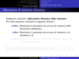 Cosa vuol dire Programmare?
Strumenti per la Programmazione
Costrutti di base
Strumenti di supporto allo sviluppo
Strutture e tipi complessi
Vettori e stringhe
I puntatori
Le strutture
Allocazione dinamica della memoria
Le liste
Allocazione di memoria dinamica
Dobbiamo utilizzare l’allocazione dinamica della memoria.
Per farlo possiamo utilizzare le seguenti funzioni:
malloc Restituisce il puntatore ad un’area di memoria della
dimensione desiderata.
calloc Restituisce il puntatore ad un’area di memoria e la
inizializza a 0.
realloc Permette di riallocare un’area di memoria che era gi´a
stata allocata prima.
In caso di fallimento ritornano il puntatore NULL.
Nicola Corti & Michael Sanelli Pillole di programmazione in C
 