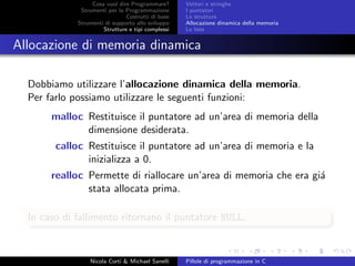 Cosa vuol dire Programmare?
Strumenti per la Programmazione
Costrutti di base
Strumenti di supporto allo sviluppo
Strutture e tipi complessi
Vettori e stringhe
I puntatori
Le strutture
Allocazione dinamica della memoria
Le liste
Allocazione di memoria dinamica
Dobbiamo utilizzare l’allocazione dinamica della memoria.
Per farlo possiamo utilizzare le seguenti funzioni:
malloc Restituisce il puntatore ad un’area di memoria della
dimensione desiderata.
calloc Restituisce il puntatore ad un’area di memoria e la
inizializza a 0.
realloc Permette di riallocare un’area di memoria che era gi´a
stata allocata prima.
In caso di fallimento ritornano il puntatore NULL.
Nicola Corti & Michael Sanelli Pillole di programmazione in C
 