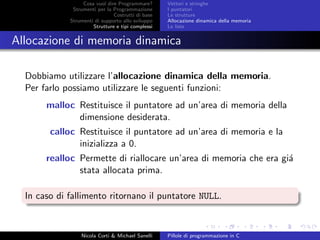 Cosa vuol dire Programmare?
Strumenti per la Programmazione
Costrutti di base
Strumenti di supporto allo sviluppo
Strutture e tipi complessi
Vettori e stringhe
I puntatori
Le strutture
Allocazione dinamica della memoria
Le liste
Allocazione di memoria dinamica
Dobbiamo utilizzare l’allocazione dinamica della memoria.
Per farlo possiamo utilizzare le seguenti funzioni:
malloc Restituisce il puntatore ad un’area di memoria della
dimensione desiderata.
calloc Restituisce il puntatore ad un’area di memoria e la
inizializza a 0.
realloc Permette di riallocare un’area di memoria che era gi´a
stata allocata prima.
In caso di fallimento ritornano il puntatore NULL.
Nicola Corti & Michael Sanelli Pillole di programmazione in C
 