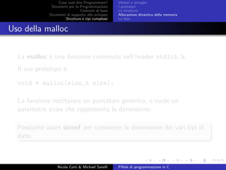Cosa vuol dire Programmare?
Strumenti per la Programmazione
Costrutti di base
Strumenti di supporto allo sviluppo
Strutture e tipi complessi
Vettori e stringhe
I puntatori
Le strutture
Allocazione dinamica della memoria
Le liste
Uso della malloc
La malloc `e una funzione contenuta nell’header stdlib.h.
Il suo prototipo `e:
void * malloc(size_t size);
La funzione restituisce un puntatore generico, e vuole un
parametro size che rappresenta la dimensione.
Possiamo usare sizeof per conoscere la dimensione dei vari tipi di
dato.
Nicola Corti & Michael Sanelli Pillole di programmazione in C
 
