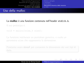 Cosa vuol dire Programmare?
Strumenti per la Programmazione
Costrutti di base
Strumenti di supporto allo sviluppo
Strutture e tipi complessi
Vettori e stringhe
I puntatori
Le strutture
Allocazione dinamica della memoria
Le liste
Uso della malloc
La malloc `e una funzione contenuta nell’header stdlib.h.
Il suo prototipo `e:
void * malloc(size_t size);
La funzione restituisce un puntatore generico, e vuole un
parametro size che rappresenta la dimensione.
Possiamo usare sizeof per conoscere la dimensione dei vari tipi di
dato.
Nicola Corti & Michael Sanelli Pillole di programmazione in C
 