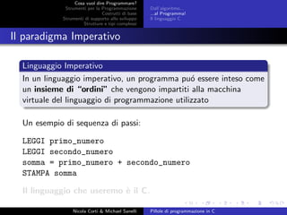 Cosa vuol dire Programmare?
Strumenti per la Programmazione
Costrutti di base
Strumenti di supporto allo sviluppo
Strutture e tipi complessi
Dall’algoritmo...
...al Programma!
Il linguaggio C
Il paradigma Imperativo
Linguaggio Imperativo
In un linguaggio imperativo, un programma pu´o essere inteso come
un insieme di “ordini” che vengono impartiti alla macchina
virtuale del linguaggio di programmazione utilizzato
Un esempio di sequenza di passi:
LEGGI primo_numero
LEGGI secondo_numero
somma = primo_numero + secondo_numero
STAMPA somma
Il linguaggio che useremo `e il C.
Nicola Corti & Michael Sanelli Pillole di programmazione in C
 
