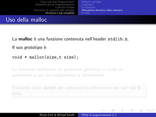 Cosa vuol dire Programmare?
Strumenti per la Programmazione
Costrutti di base
Strumenti di supporto allo sviluppo
Strutture e tipi complessi
Vettori e stringhe
I puntatori
Le strutture
Allocazione dinamica della memoria
Le liste
Uso della malloc
La malloc `e una funzione contenuta nell’header stdlib.h.
Il suo prototipo `e:
void * malloc(size_t size);
La funzione restituisce un puntatore generico, e vuole un
parametro size che rappresenta la dimensione.
Possiamo usare sizeof per conoscere la dimensione dei vari tipi di
dato.
Nicola Corti & Michael Sanelli Pillole di programmazione in C
 