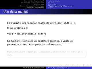 Cosa vuol dire Programmare?
Strumenti per la Programmazione
Costrutti di base
Strumenti di supporto allo sviluppo
Strutture e tipi complessi
Vettori e stringhe
I puntatori
Le strutture
Allocazione dinamica della memoria
Le liste
Uso della malloc
La malloc `e una funzione contenuta nell’header stdlib.h.
Il suo prototipo `e:
void * malloc(size_t size);
La funzione restituisce un puntatore generico, e vuole un
parametro size che rappresenta la dimensione.
Possiamo usare sizeof per conoscere la dimensione dei vari tipi di
dato.
Nicola Corti & Michael Sanelli Pillole di programmazione in C
 