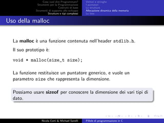 Cosa vuol dire Programmare?
Strumenti per la Programmazione
Costrutti di base
Strumenti di supporto allo sviluppo
Strutture e tipi complessi
Vettori e stringhe
I puntatori
Le strutture
Allocazione dinamica della memoria
Le liste
Uso della malloc
La malloc `e una funzione contenuta nell’header stdlib.h.
Il suo prototipo `e:
void * malloc(size_t size);
La funzione restituisce un puntatore generico, e vuole un
parametro size che rappresenta la dimensione.
Possiamo usare sizeof per conoscere la dimensione dei vari tipi di
dato.
Nicola Corti & Michael Sanelli Pillole di programmazione in C
 