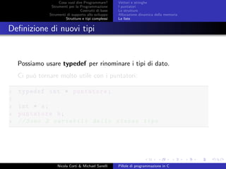 Cosa vuol dire Programmare?
Strumenti per la Programmazione
Costrutti di base
Strumenti di supporto allo sviluppo
Strutture e tipi complessi
Vettori e stringhe
I puntatori
Le strutture
Allocazione dinamica della memoria
Le liste
Deﬁnizione di nuovi tipi
Possiamo usare typedef per rinominare i tipi di dato.
Ci pu´o tornare molto utile con i puntatori:
1 typedef int * puntatore;
2
3 int * a;
4 puntatore b;
5 // Sono 2 variabili dello stesso tipo
Nicola Corti & Michael Sanelli Pillole di programmazione in C
 