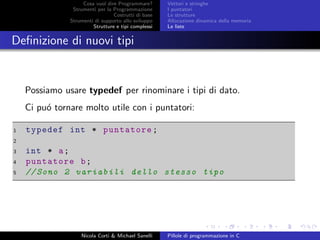 Cosa vuol dire Programmare?
Strumenti per la Programmazione
Costrutti di base
Strumenti di supporto allo sviluppo
Strutture e tipi complessi
Vettori e stringhe
I puntatori
Le strutture
Allocazione dinamica della memoria
Le liste
Deﬁnizione di nuovi tipi
Possiamo usare typedef per rinominare i tipi di dato.
Ci pu´o tornare molto utile con i puntatori:
1 typedef int * puntatore;
2
3 int * a;
4 puntatore b;
5 // Sono 2 variabili dello stesso tipo
Nicola Corti & Michael Sanelli Pillole di programmazione in C
 