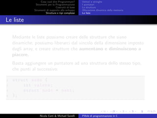 Cosa vuol dire Programmare?
Strumenti per la Programmazione
Costrutti di base
Strumenti di supporto allo sviluppo
Strutture e tipi complessi
Vettori e stringhe
I puntatori
Le strutture
Allocazione dinamica della memoria
Le liste
Le liste
Mediante le liste possiamo creare delle strutture che siano
dinamiche; possiamo liberarci dal vincolo della dimensione imposto
dagli array, e creare strutture che aumentano e diminuiscono a
piacere.
Basta aggiungere un puntatore ad una struttura dello stesso tipo,
che punti al successivo:
1 struct nodo {
2 int valore;
3 struct nodo * next;
4 };
Nicola Corti & Michael Sanelli Pillole di programmazione in C
 