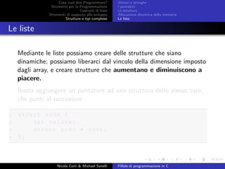 Cosa vuol dire Programmare?
Strumenti per la Programmazione
Costrutti di base
Strumenti di supporto allo sviluppo
Strutture e tipi complessi
Vettori e stringhe
I puntatori
Le strutture
Allocazione dinamica della memoria
Le liste
Le liste
Mediante le liste possiamo creare delle strutture che siano
dinamiche; possiamo liberarci dal vincolo della dimensione imposto
dagli array, e creare strutture che aumentano e diminuiscono a
piacere.
Basta aggiungere un puntatore ad una struttura dello stesso tipo,
che punti al successivo:
1 struct nodo {
2 int valore;
3 struct nodo * next;
4 };
Nicola Corti & Michael Sanelli Pillole di programmazione in C
 