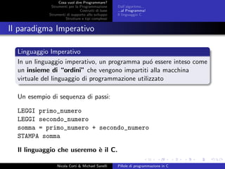 Cosa vuol dire Programmare?
Strumenti per la Programmazione
Costrutti di base
Strumenti di supporto allo sviluppo
Strutture e tipi complessi
Dall’algoritmo...
...al Programma!
Il linguaggio C
Il paradigma Imperativo
Linguaggio Imperativo
In un linguaggio imperativo, un programma pu´o essere inteso come
un insieme di “ordini” che vengono impartiti alla macchina
virtuale del linguaggio di programmazione utilizzato
Un esempio di sequenza di passi:
LEGGI primo_numero
LEGGI secondo_numero
somma = primo_numero + secondo_numero
STAMPA somma
Il linguaggio che useremo `e il C.
Nicola Corti & Michael Sanelli Pillole di programmazione in C
 