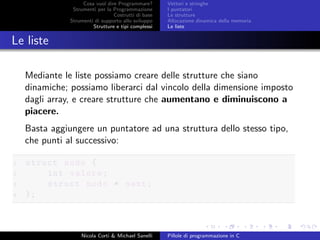 Cosa vuol dire Programmare?
Strumenti per la Programmazione
Costrutti di base
Strumenti di supporto allo sviluppo
Strutture e tipi complessi
Vettori e stringhe
I puntatori
Le strutture
Allocazione dinamica della memoria
Le liste
Le liste
Mediante le liste possiamo creare delle strutture che siano
dinamiche; possiamo liberarci dal vincolo della dimensione imposto
dagli array, e creare strutture che aumentano e diminuiscono a
piacere.
Basta aggiungere un puntatore ad una struttura dello stesso tipo,
che punti al successivo:
1 struct nodo {
2 int valore;
3 struct nodo * next;
4 };
Nicola Corti & Michael Sanelli Pillole di programmazione in C
 