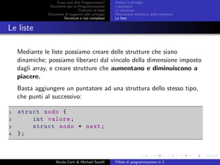 Cosa vuol dire Programmare?
Strumenti per la Programmazione
Costrutti di base
Strumenti di supporto allo sviluppo
Strutture e tipi complessi
Vettori e stringhe
I puntatori
Le strutture
Allocazione dinamica della memoria
Le liste
Le liste
Mediante le liste possiamo creare delle strutture che siano
dinamiche; possiamo liberarci dal vincolo della dimensione imposto
dagli array, e creare strutture che aumentano e diminuiscono a
piacere.
Basta aggiungere un puntatore ad una struttura dello stesso tipo,
che punti al successivo:
1 struct nodo {
2 int valore;
3 struct nodo * next;
4 };
Nicola Corti & Michael Sanelli Pillole di programmazione in C
 