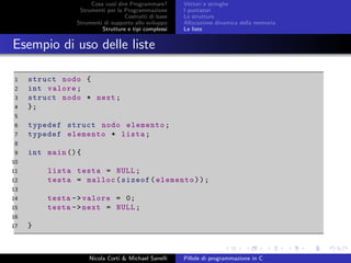 Cosa vuol dire Programmare?
Strumenti per la Programmazione
Costrutti di base
Strumenti di supporto allo sviluppo
Strutture e tipi complessi
Vettori e stringhe
I puntatori
Le strutture
Allocazione dinamica della memoria
Le liste
Esempio di uso delle liste
1 struct nodo {
2 int valore;
3 struct nodo * next;
4 };
5
6 typedef struct nodo elemento;
7 typedef elemento * lista;
8
9 int main (){
10
11 lista testa = NULL;
12 testa = malloc(sizeof(elemento));
13
14 testa ->valore = 0;
15 testa ->next = NULL;
16
17 }
Nicola Corti & Michael Sanelli Pillole di programmazione in C
 
