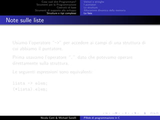 Cosa vuol dire Programmare?
Strumenti per la Programmazione
Costrutti di base
Strumenti di supporto allo sviluppo
Strutture e tipi complessi
Vettori e stringhe
I puntatori
Le strutture
Allocazione dinamica della memoria
Le liste
Note sulle liste
Usiamo l’operatore “->” per accedere ai campi di una struttura di
cui abbiamo il puntatore.
Prima usavamo l’operatore “.” dato che potevamo operare
direttamente sulla struttura.
Le seguenti espressioni sono equivalenti:
lista -> elem;
(*lista).elem;
Nicola Corti & Michael Sanelli Pillole di programmazione in C
 